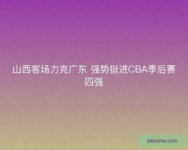 山西客场力克广东 强势挺进CBA季后赛四强